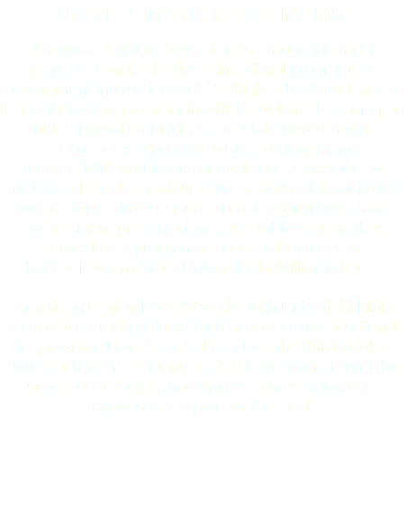 BOYS STATE PROGRAMS American Legion Boys State is among the most respected and selective educational programs of government instruction for U.S. high school students. It is a participatory program in which students become part of the operation of local, and state government. Participants learn the rights, privileges and responsibilities of franchised citizens. Operated by students elected to various offices, Boys State activities include legislative sessions, court proceedings, law-enforcement presentations, assemblies, as well as recreational programs. Boys State is usually held at Eastern State University in Willimantic CT. American Legion Post 78 works with Ridgefield High School to select qualified high school juniors to attend the program. Boys State takes place the third week of June each year. As many as 250 boys from around the state attend Boys State each summer. Individual expenses are paid by the Post. 