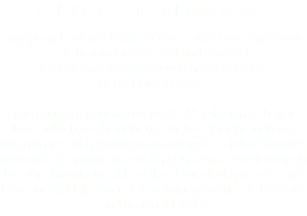 GIRLS STATE PROGRAMS American Legion’s Auxiliary Girls State program is one of the most respected and coveted experiential learning programs presented in the United States. The program epitomizes the ALA’s mission to honor those who have brought us our freedom through our commitment to develop young women as future leaders grounded in patriotism and Americanism. Young women become knowledgeable of the democratic process and how our republic form of government works at the state and national levels. 