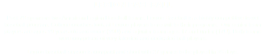 LEGION BASEBALL Post 78 sponsors two American Legion Baseball teams. Legion Baseball is a highly competitive travel baseball program. College coaches look at Legion players to recruit to their programs. Our senior team players are ages 19 years old and under (19U) and a junior team ages 17 and under (17U). Both teams were comprised of very talented and dedicated ball players. Legion baseball season is compact and short with 27 games to be played in 35 days.