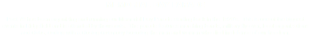 MEMORIAL DAY PARADE Post 78 has been organizing and running our Memorial Day Parade starting back in the 1920’s. This is one of the biggest events in Ridgefield and is attended by thousands. The parade features marching bands, military fly-over, local organizations and clubs, ending with a closing ceremony honoring the men and women who died in defense of our freedom. 