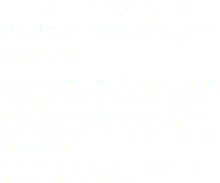 GIRLS STATE PROGRAMS American Legion’s Auxiliary Girls State program is one of the most respected and coveted experiential learning programs presented in the United States. The program epitomizes the ALA’s mission to honor those who have brought us our freedom through our commitment to develop young women as future leaders grounded in patriotism and Americanism. Young women become knowledgeable of the democratic process and how our republic form of government works at the state and national levels. Post 78 does not currently have an Auxiliary Chapter and directly hosts Girls State applicants
